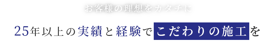 お客様の理想をカタチに25年以上の実績と経験でこだわりの施工を